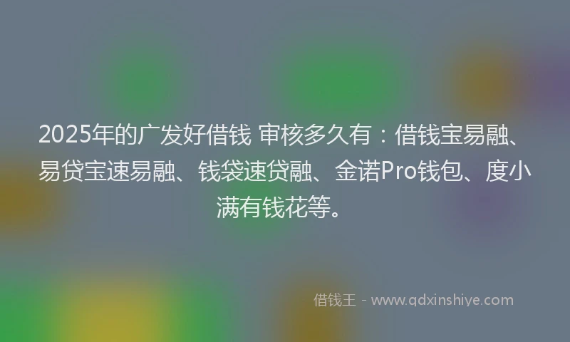 2025年的广发好借钱 审核多久有：借钱宝易融、易贷宝速易融、钱袋速贷融、金诺Pro钱包、度小满有钱花等。
