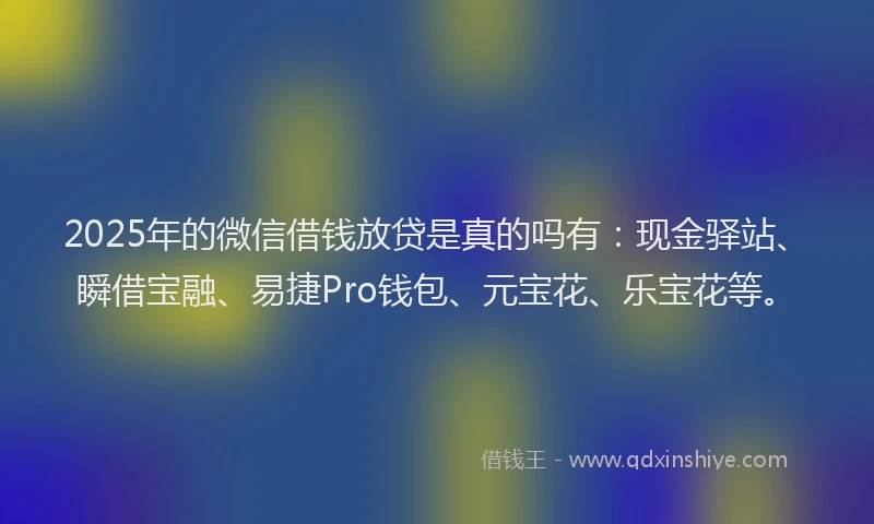 2025年的微信借钱放贷是真的吗有：现金驿站、瞬借宝融、易捷Pro钱包、元宝花、乐宝花等。