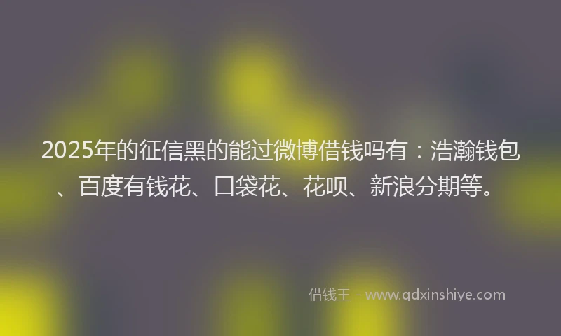 2025年的征信黑的能过微博借钱吗有：浩瀚钱包、百度有钱花、口袋花、花呗、新浪分期等。
