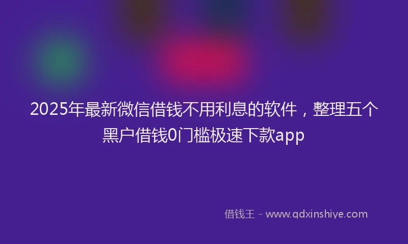 2025年最新微信借钱不用利息的软件，整理五个黑户借钱0门槛极速下款app