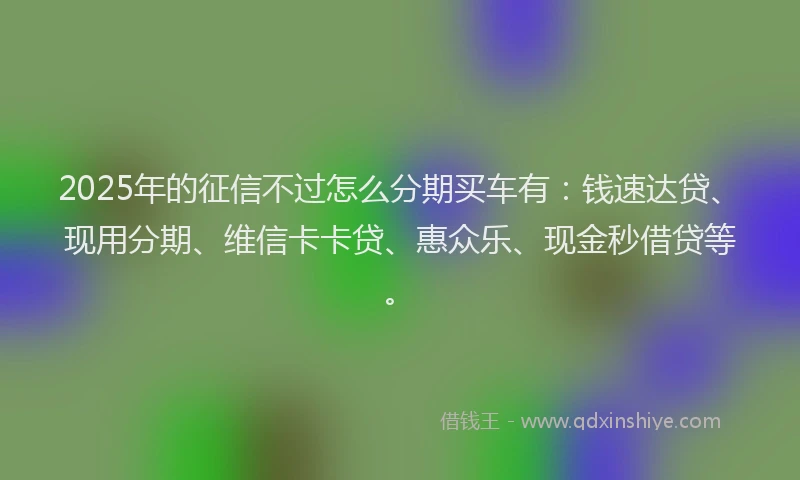 2025年的征信不过怎么分期买车有：钱速达贷、现用分期、维信卡卡贷、惠众乐、现金秒借贷等。