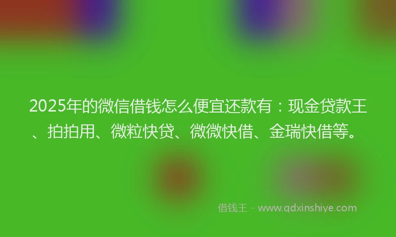 2025年的微信借钱怎么便宜还款有：现金贷款王、拍拍用、微粒快贷、微微快借、金瑞快借等。