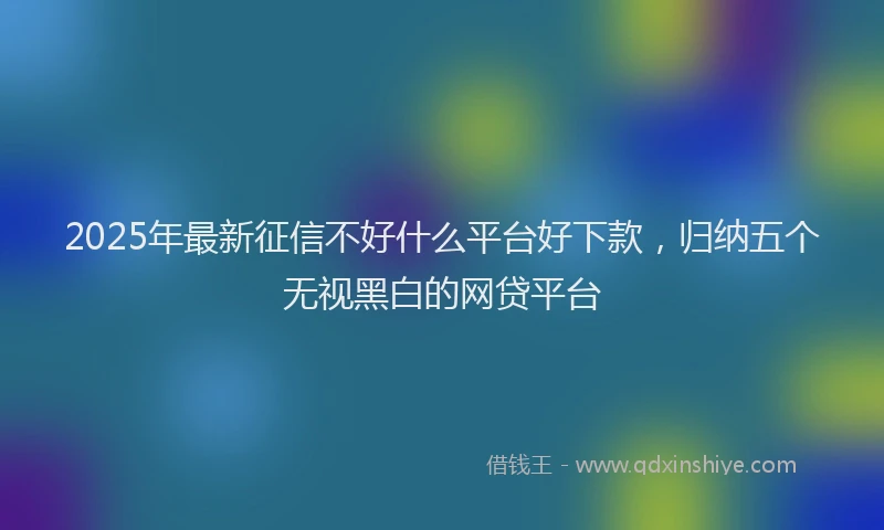 2025年最新征信不好什么平台好下款，归纳五个无视黑白的网贷平台