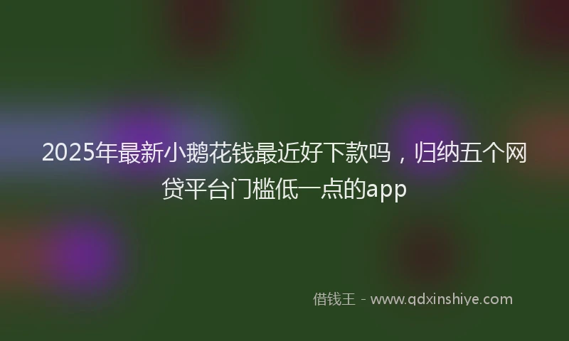 2025年最新小鹅花钱最近好下款吗，归纳五个网贷平台门槛低一点的app