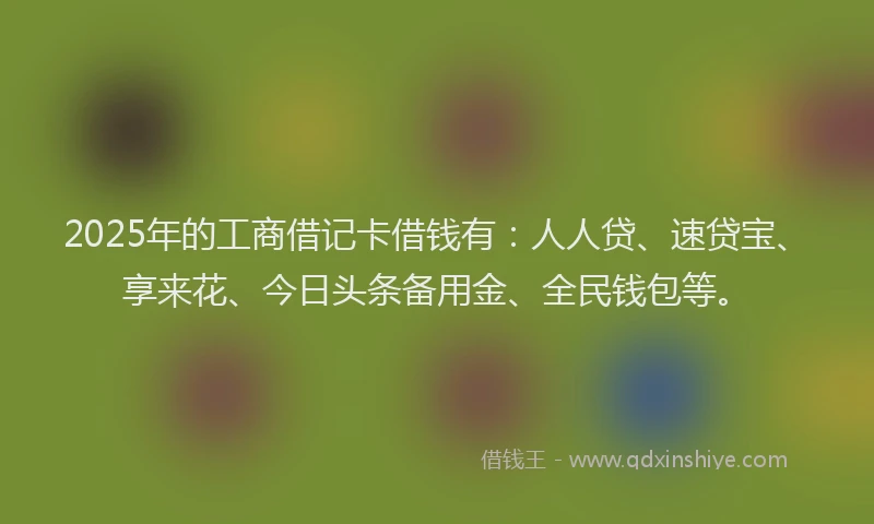 2025年的工商借记卡借钱有：人人贷、速贷宝、享来花、今日头条备用金、全民钱包等。