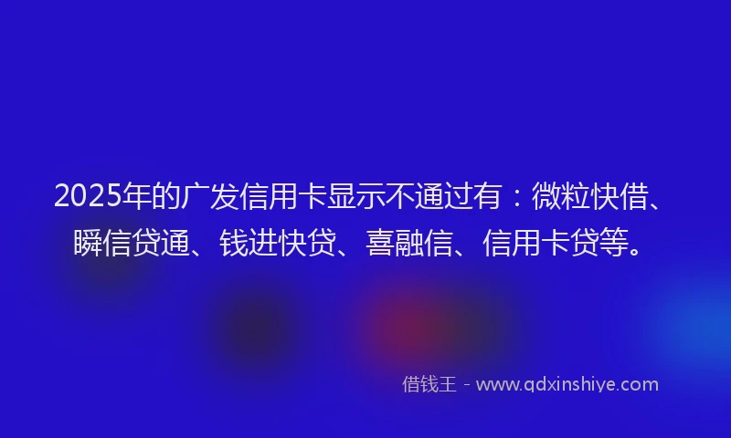 2025年的广发信用卡显示不通过有：微粒快借、瞬信贷通、钱进快贷、喜融信、信用卡贷等。