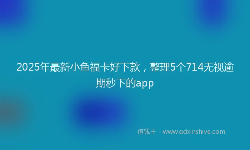 2025年最新小鱼福卡好下款，整理5个714无视逾期秒下的app
