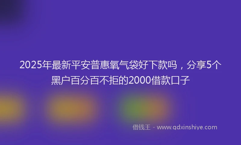 2025年最新平安普惠氧气袋好下款吗，分享5个黑户百分百不拒的2000借款口子