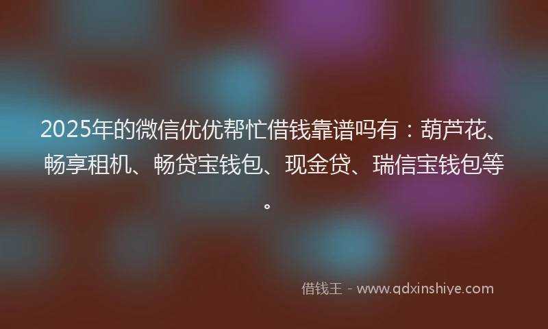 2025年的微信优优帮忙借钱靠谱吗有：葫芦花、畅享租机、畅贷宝钱包、现金贷、瑞信宝钱包等。