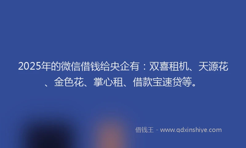 2025年的微信借钱给央企有：双喜租机、天源花、金色花、掌心租、借款宝速贷等。