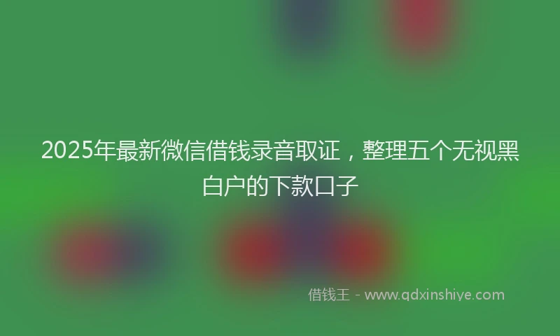 2025年最新微信借钱录音取证，整理五个无视黑白户的下款口子