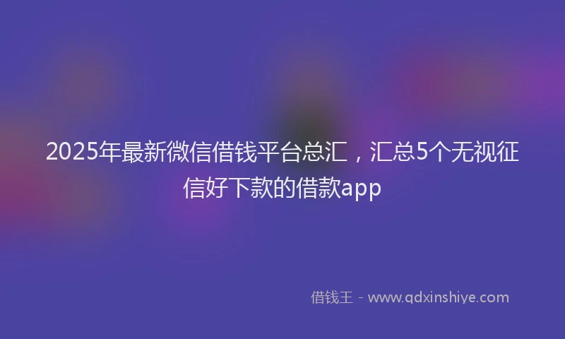 2025年最新微信借钱平台总汇，汇总5个无视征信好下款的借款app