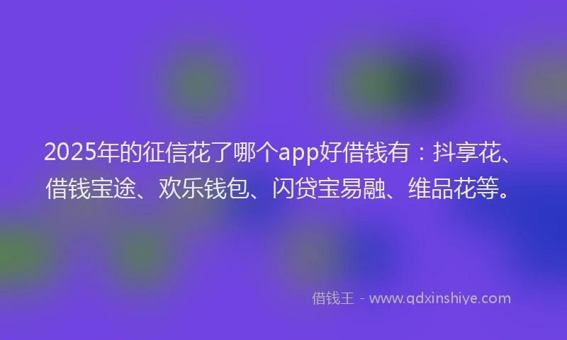 2025年的征信花了哪个app好借钱有：抖享花、借钱宝途、欢乐钱包、闪贷宝易融、维品花等。