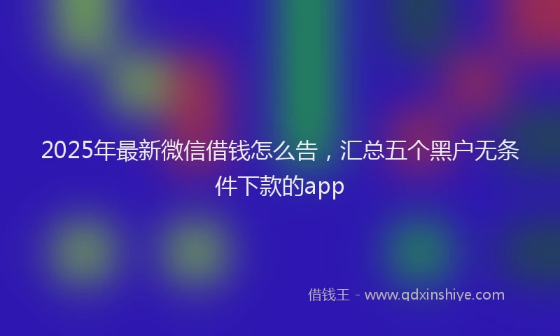 2025年最新微信借钱怎么告，汇总五个黑户无条件下款的app