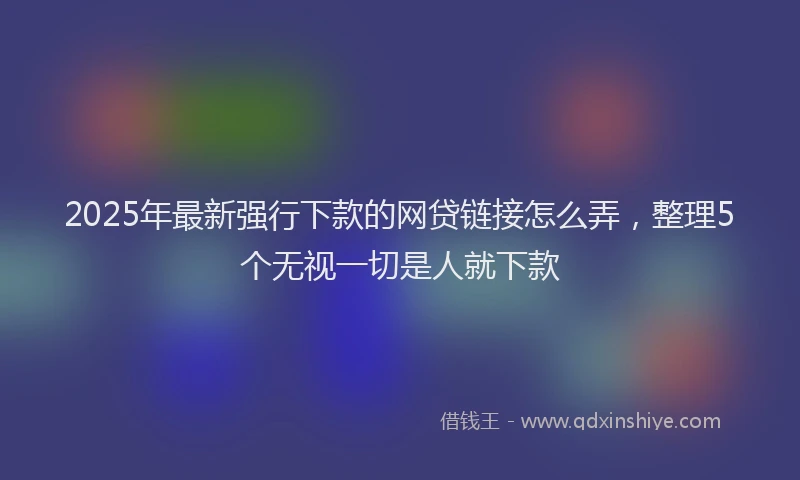 2025年最新强行下款的网贷链接怎么弄，整理5个无视一切是人就下款