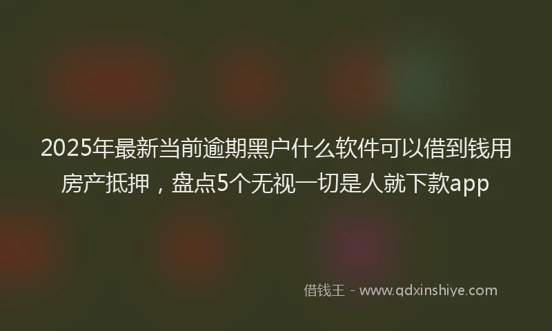 2025年最新当前逾期黑户什么软件可以借到钱用房产抵押，盘点5个无视一切是人就下款app