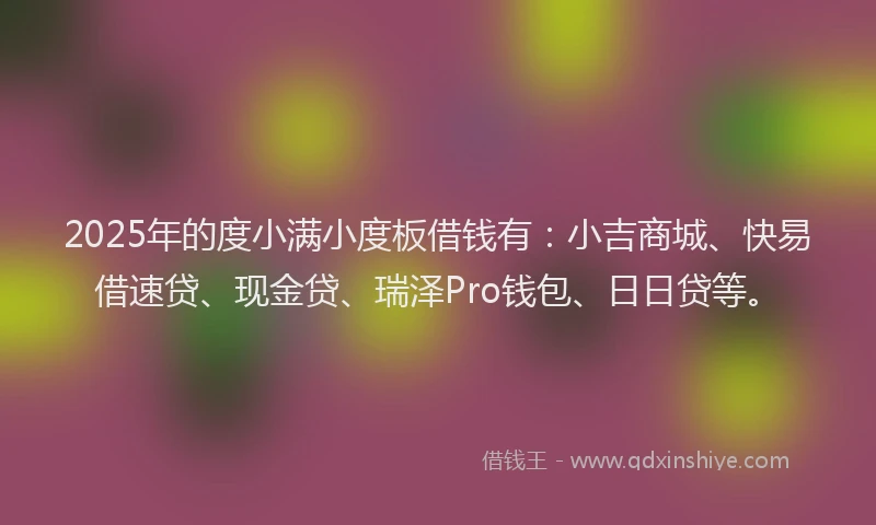 2025年的度小满小度板借钱有：小吉商城、快易借速贷、现金贷、瑞泽Pro钱包、日日贷等。