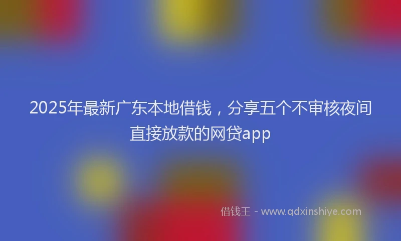 2025年最新广东本地借钱，分享五个不审核夜间直接放款的网贷app