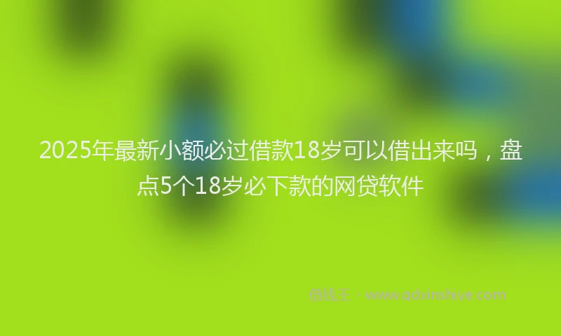 2025年最新小额必过借款18岁可以借出来吗，盘点5个18岁必下款的网贷软件