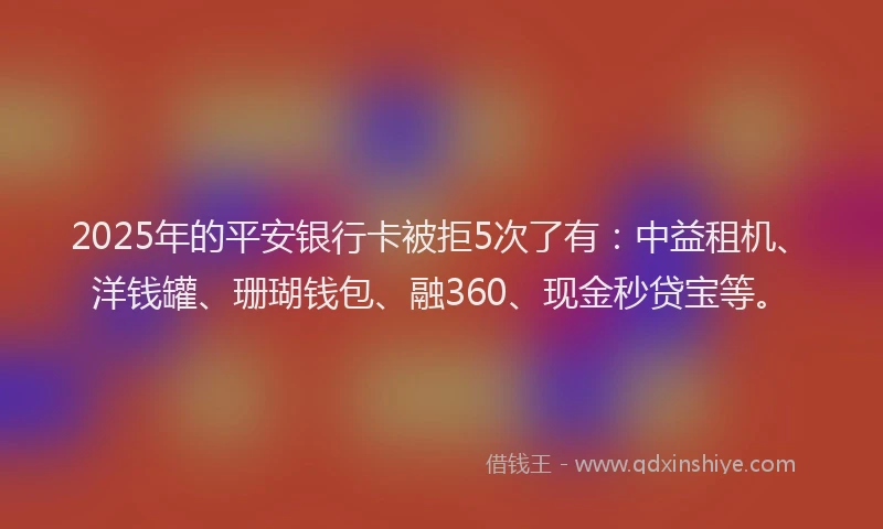 2025年的平安银行卡被拒5次了有：中益租机、洋钱罐、珊瑚钱包、融360、现金秒贷宝等。