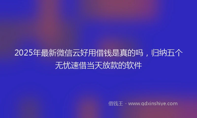 2025年最新微信云好用借钱是真的吗，归纳五个无忧速借当天放款的软件