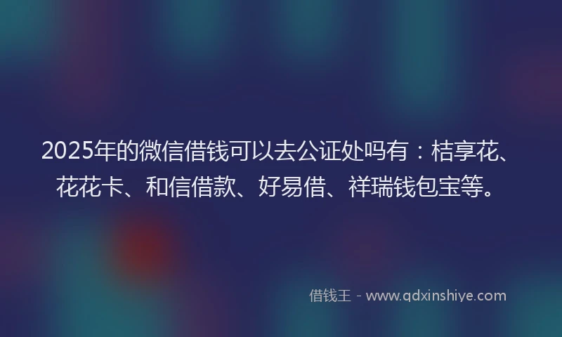 2025年的微信借钱可以去公证处吗有：桔享花、花花卡、和信借款、好易借、祥瑞钱包宝等。