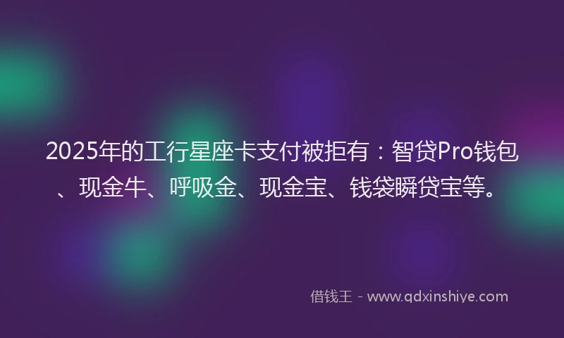2025年的工行星座卡支付被拒有：智贷Pro钱包、现金牛、呼吸金、现金宝、钱袋瞬贷宝等。