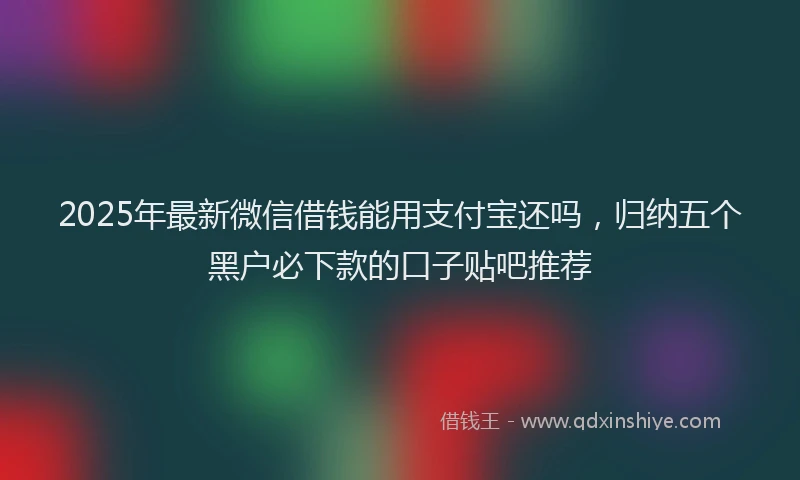2025年最新微信借钱能用支付宝还吗，归纳五个黑户必下款的口子贴吧推荐