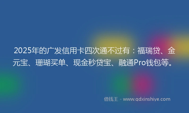2025年的广发信用卡四次通不过有：福瑞贷、金元宝、珊瑚买单、现金秒贷宝、融通Pro钱包等。