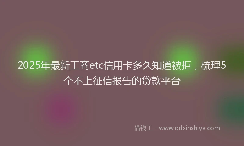 2025年最新工商etc信用卡多久知道被拒，梳理5个不上征信报告的贷款平台
