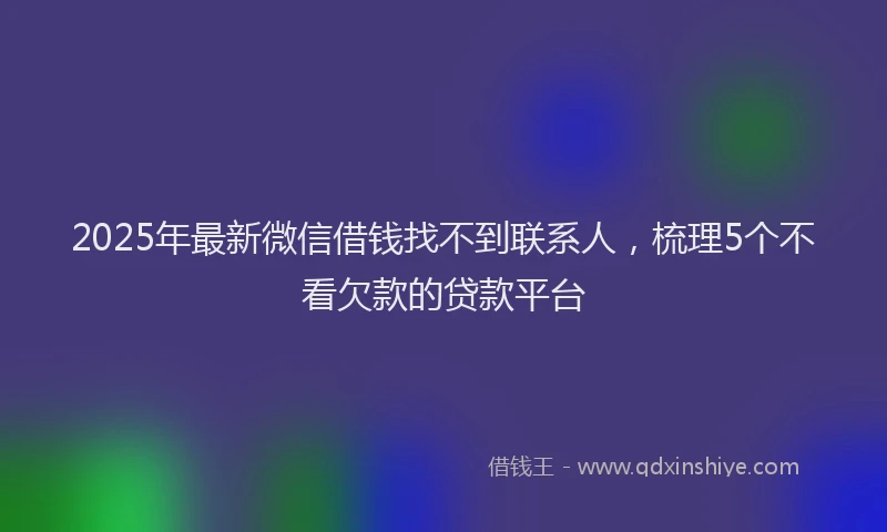 2025年最新微信借钱找不到联系人，梳理5个不看欠款的贷款平台