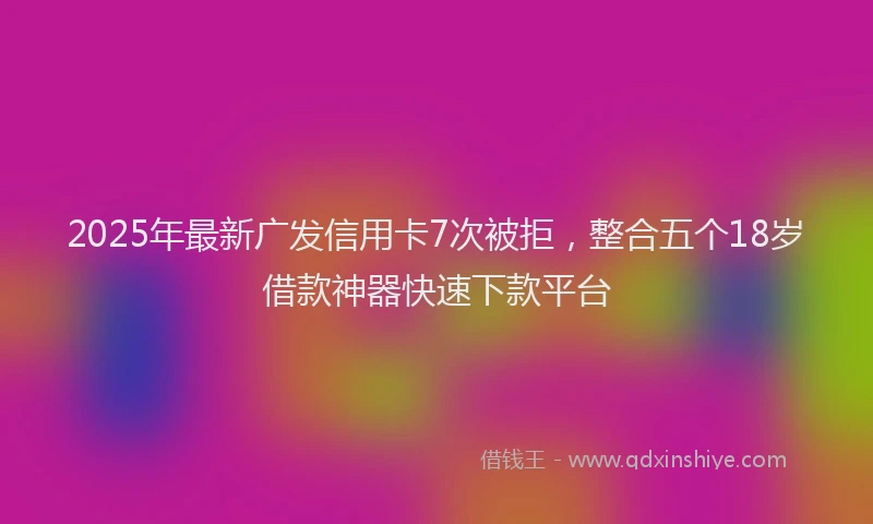 2025年最新广发信用卡7次被拒，整合五个18岁借款神器快速下款平台