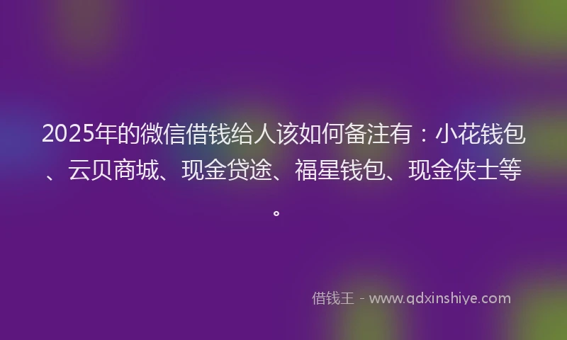 2025年的微信借钱给人该如何备注有：小花钱包、云贝商城、现金贷途、福星钱包、现金侠士等。