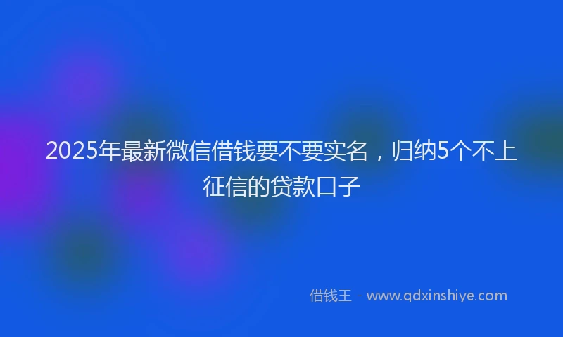 2025年最新微信借钱要不要实名，归纳5个不上征信的贷款口子