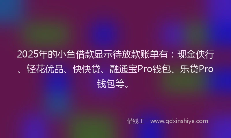 2025年的小鱼借款显示待放款账单有：现金侠行、轻花优品、快快贷、融通宝Pro钱包、乐贷Pro钱包等。