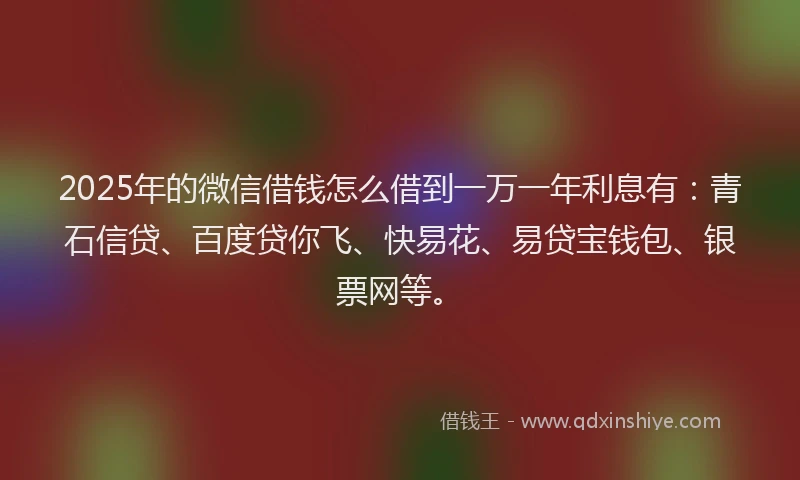 2025年的微信借钱怎么借到一万一年利息有：青石信贷、百度贷你飞、快易花、易贷宝钱包、银票网等。