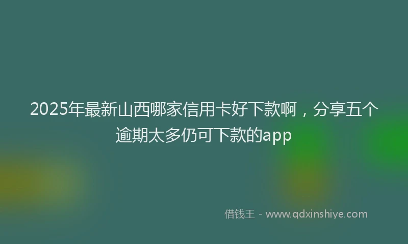 2025年最新山西哪家信用卡好下款啊，分享五个逾期太多仍可下款的app