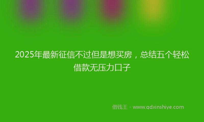 2025年最新征信不过但是想买房，总结五个轻松借款无压力口子