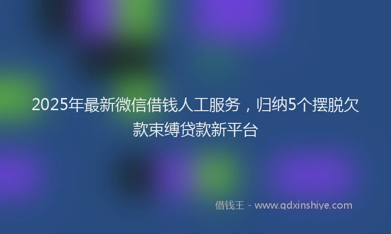 2025年最新微信借钱人工服务，归纳5个摆脱欠款束缚贷款新平台