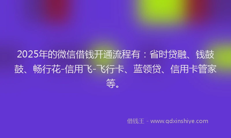 2025年的微信借钱开通流程有：省时贷融、钱鼓鼓、畅行花-信用飞-飞行卡、蓝领贷、信用卡管家等。
