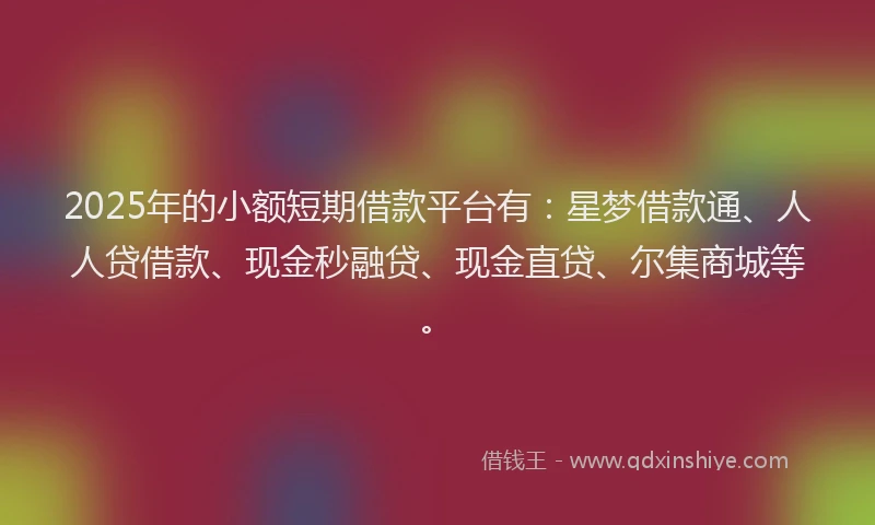 2025年的小额短期借款平台有：星梦借款通、人人贷借款、现金秒融贷、现金直贷、尔集商城等。