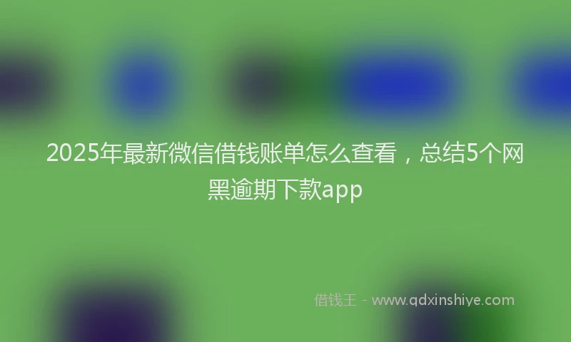 2025年最新微信借钱账单怎么查看，总结5个网黑逾期下款app
