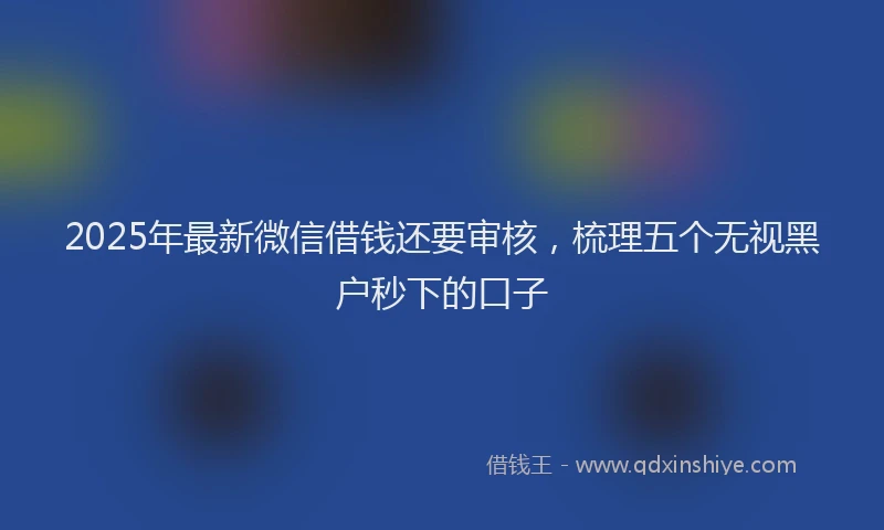 2025年最新微信借钱还要审核，梳理五个无视黑户秒下的口子