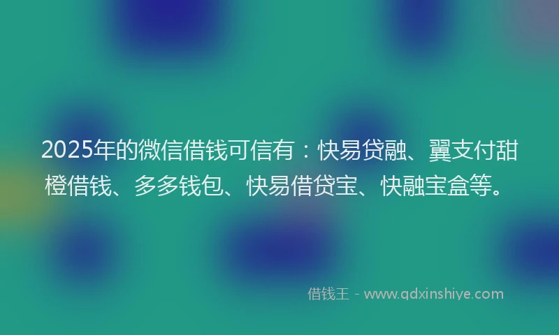 2025年的微信借钱可信有：快易贷融、翼支付甜橙借钱、多多钱包、快易借贷宝、快融宝盒等。
