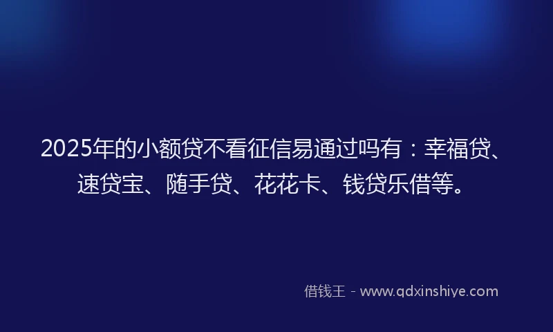 2025年的小额贷不看征信易通过吗有：幸福贷、速贷宝、随手贷、花花卡、钱贷乐借等。