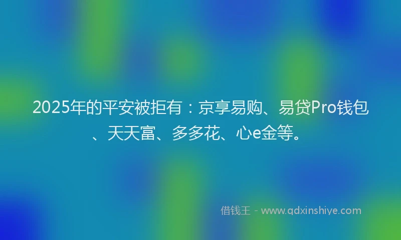 2025年的平安被拒有：京享易购、易贷Pro钱包、天天富、多多花、心e金等。
