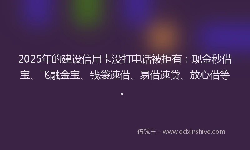 2025年的建设信用卡没打电话被拒有：现金秒借宝、飞融金宝、钱袋速借、易借速贷、放心借等。