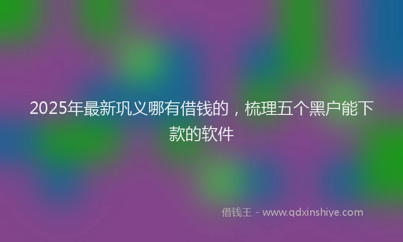2025年最新巩义哪有借钱的，梳理五个黑户能下款的软件