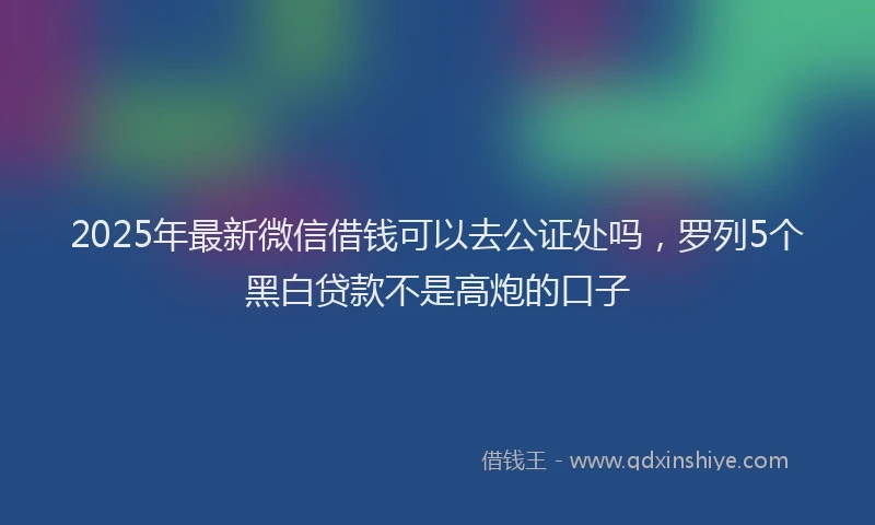 2025年最新微信借钱可以去公证处吗，罗列5个黑白贷款不是高炮的口子
