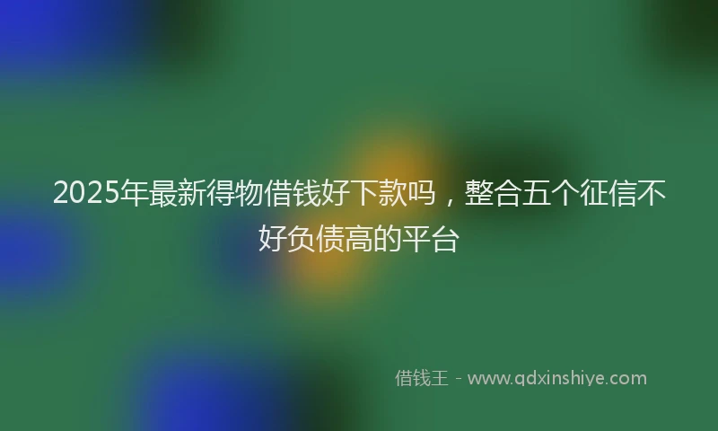 2025年最新得物借钱好下款吗，整合五个征信不好负债高的平台